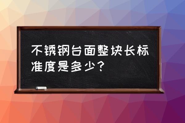 橱柜台面用550cm好还是600好 不锈钢台面整块长标准度是多少？