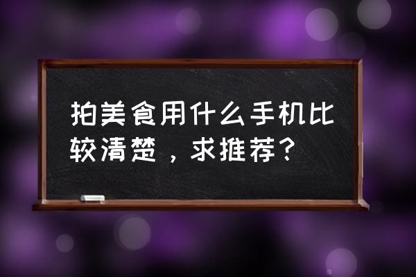 相机怎么照相漂亮 拍美食用什么手机比较清楚，求推荐？
