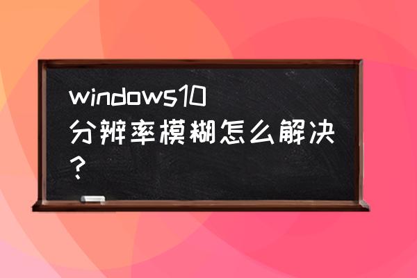 电脑屏幕显得很模糊怎么办 windows10分辨率模糊怎么解决? 电脑屏幕显得很模糊怎么办 windows10分辨率模糊怎么解决?