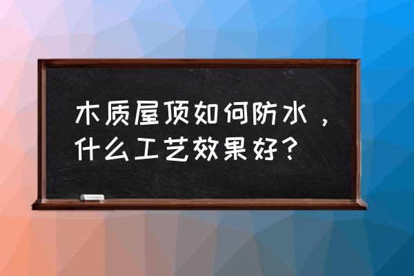 屋面防水做法主要有哪三种 木质屋顶如何防水，什么工艺效果好？