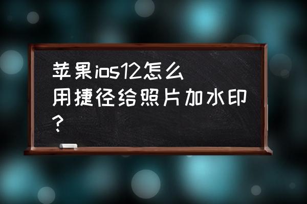 苹果12怎样设置水印照片 苹果ios12怎么用捷径给照片加水印？