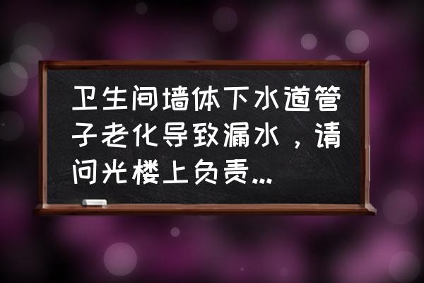 楼上自来水管老化漏水谁负责 卫生间墙体下水道管子老化导致漏水,请问光楼上负责还是共同负责? 楼上自来水管老化漏水谁负责 卫生间墙体下水道管子老化导致漏水,请问光楼上负责还是共同负责?