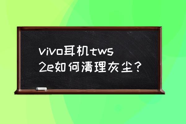 防尘网上的灰怎么清理 vivo耳机tws2e如何清理灰尘？