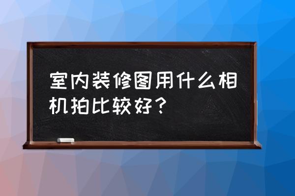 室内家装设计拍照用什么镜头 室内装修图用什么相机拍比较好？