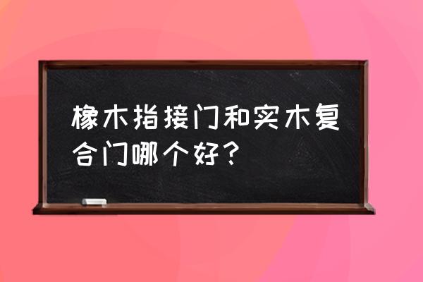 实木门和橡木门哪个好 橡木指接门和实木复合门哪个好? 实木门和橡木门哪个好 橡木指接门和实木复合门哪个好?