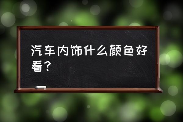 汽车内饰配什么颜色好看吗 汽车内饰什么颜色好看？