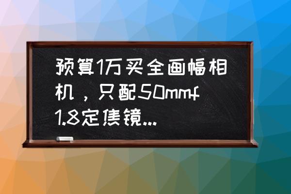 rf50f1.8使用说明书 预算1万买全画幅相机，只配50mmf1.8定焦镜头，在单反和无反相机中怎么选？