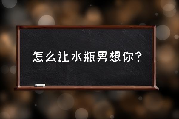如何让水瓶座重新爱上你 怎么让水瓶男想你? 如何让水瓶座重新爱上你 怎么让水瓶男想你?