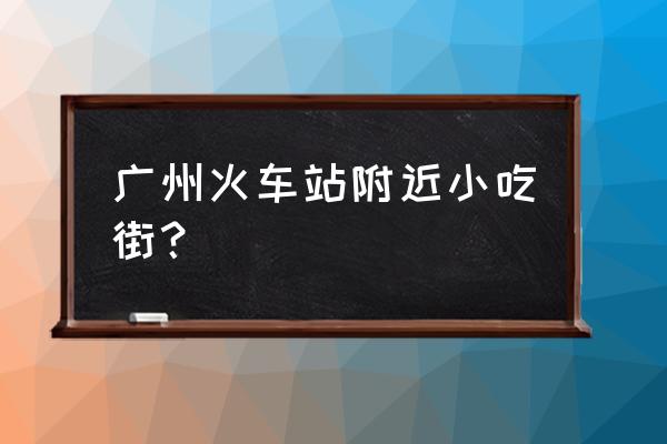 广州火车站附近有什么好吃的 广州火车站附近小吃街？