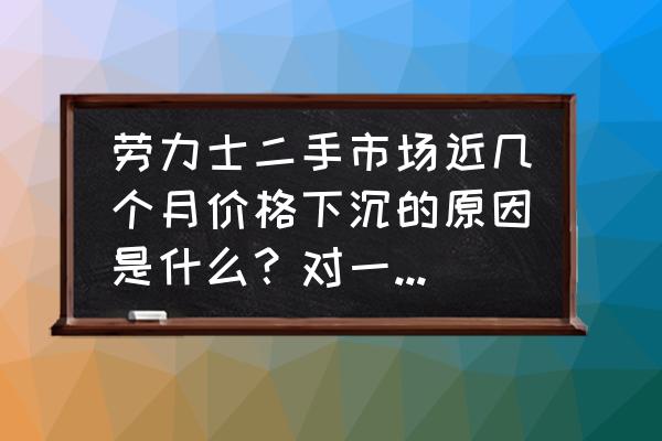 为什么劳力士二手比新的贵 劳力士二手市场近几个月价格下沉的原因是什么？对一手全新市场有何影响？