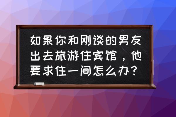 婚前同居规则怎么和男朋友商量 如果你和刚谈的男友出去旅游住宾馆,他要求住一间怎么办? 婚前同居规则怎么和男朋友商量 如果你和刚谈的男友出去旅游住宾馆,他要求住一间怎么办?