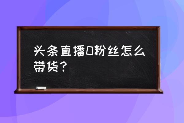 零粉丝直播带货步骤 头条直播0粉丝怎么带货? 零粉丝直播带货步骤 头条直播0粉丝怎么带货?