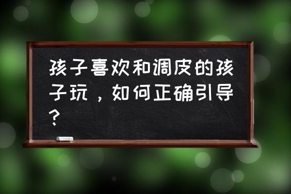 孩子特别调皮好动该怎么办 孩子喜欢和调皮的孩子玩，如何正确引导？