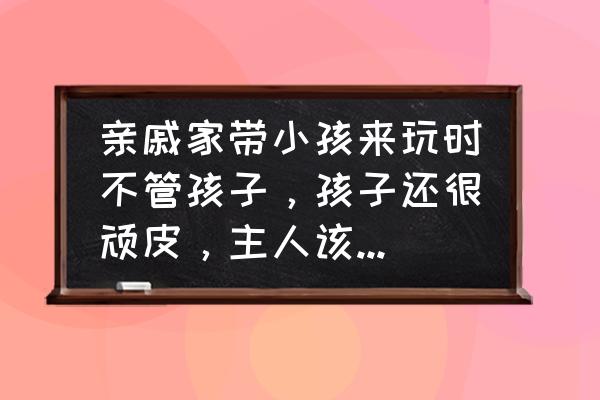 教育顽皮孩子的正确方法 亲戚家带小孩来玩时不管孩子,孩子还很顽皮,主人该怎么办? 教育顽皮孩子的正确方法 亲戚家带小孩来玩时不管孩子,孩子还很顽皮,主人该怎么办?